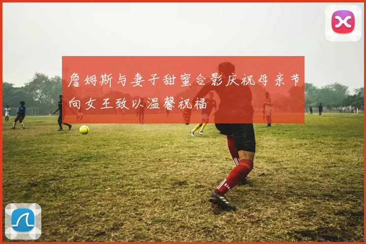 詹姆斯与妻子甜蜜合影庆祝母亲节向女王致以温馨祝福