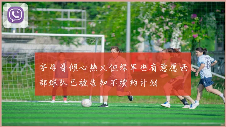 字母哥倾心热火但绿军也有意愿西部球队已被告知不续约计划