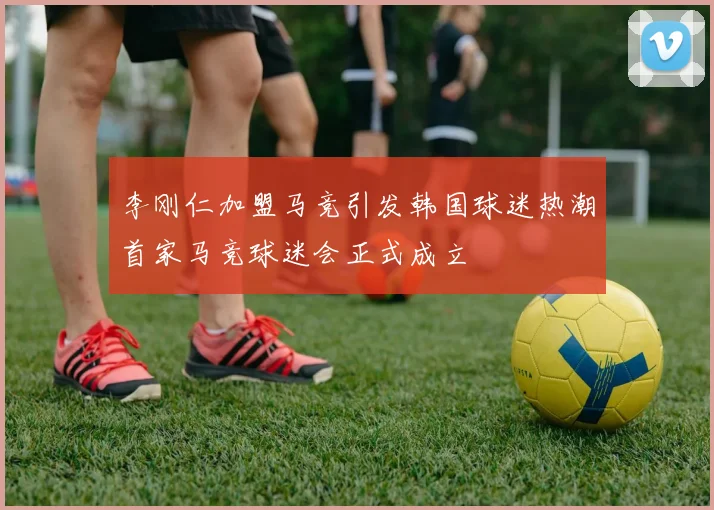 李刚仁加盟马竞引发韩国球迷热潮首家马竞球迷会正式成立