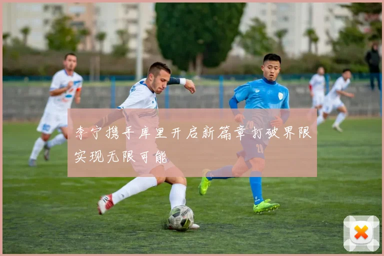 李宁携手库里开启新篇章打破界限实现无限可能