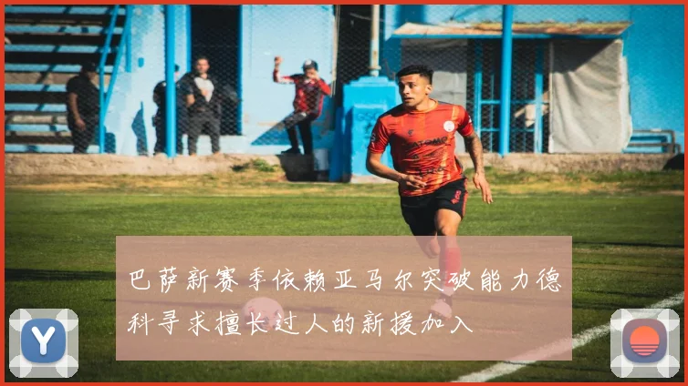 巴萨新赛季依赖亚马尔突破能力德科寻求擅长过人的新援加入