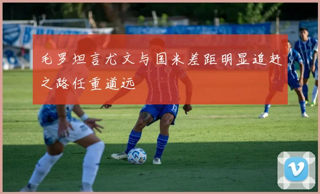 毛罗坦言尤文与国米差距明显追赶之路任重道远