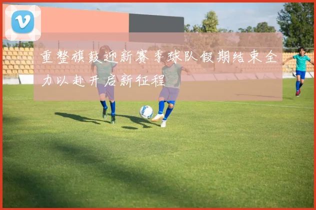 重整旗鼓迎新赛季球队假期结束全力以赴开启新征程