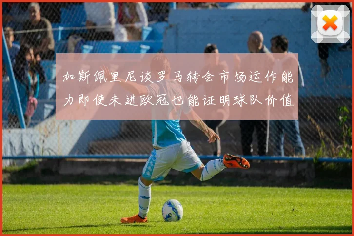 加斯佩里尼谈罗马转会市场运作能力即使未进欧冠也能证明球队价值
