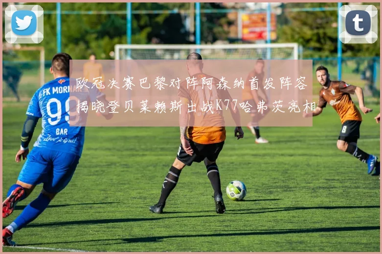 欧冠决赛巴黎对阵阿森纳首发阵容揭晓登贝莱赖斯出战K77哈弗茨亮相