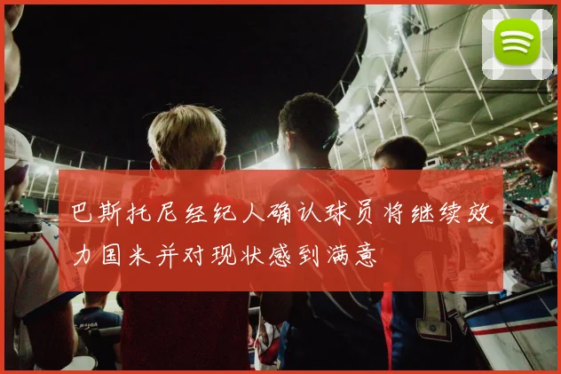 巴斯托尼经纪人确认球员将继续效力国米并对现状感到满意