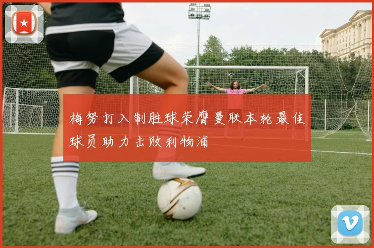 梅努打入制胜球荣膺曼联本轮最佳球员助力击败利物浦