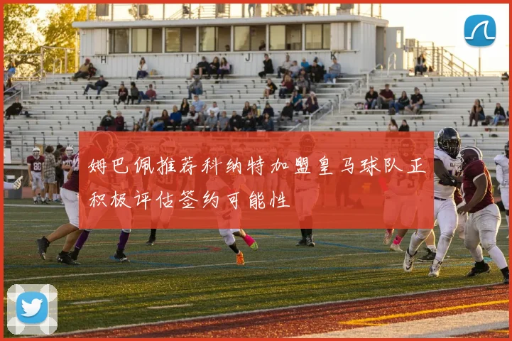 姆巴佩推荐科纳特加盟皇马球队正积极评估签约可能性