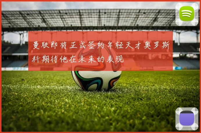 曼联即将正式签约年轻天才奥罗斯科期待他在未来的表现