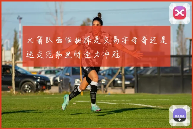 火箭队面临抉择是交易字母哥还是送走范弗里特全力冲冠