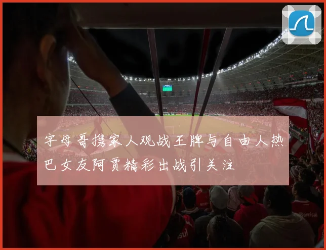 字母哥携家人观战王牌与自由人热巴女友阿贾精彩出战引关注