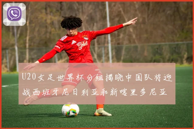 U20女足世界杯分组揭晓中国队将迎战西班牙尼日利亚和新喀里多尼亚